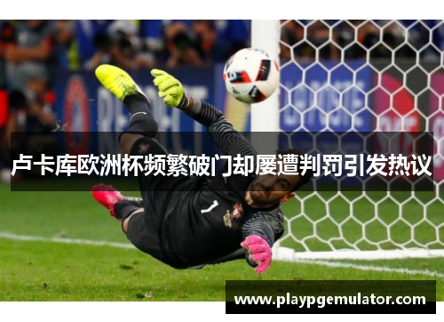 卢卡库欧洲杯频繁破门却屡遭判罚引发热议