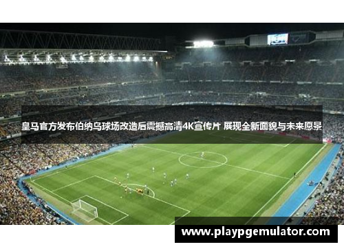 皇马官方发布伯纳乌球场改造后震撼高清4K宣传片 展现全新面貌与未来愿景