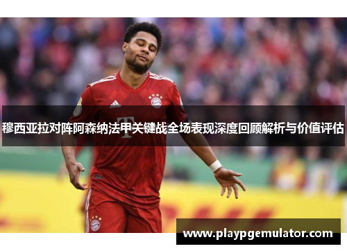 穆西亚拉对阵阿森纳法甲关键战全场表现深度回顾解析与价值评估