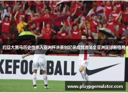 约旦大黑马历史性杀入亚洲杯决赛创纪录成就激荡全亚洲足球新格局