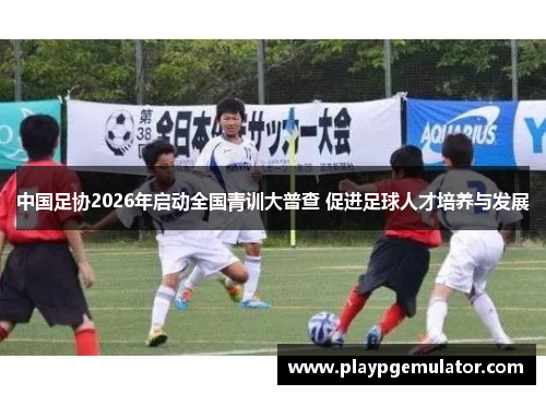 中国足协2026年启动全国青训大普查 促进足球人才培养与发展 中国足协2026年启动全国青训大普查 促进足球人才培养与发展