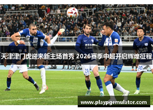 天津津门虎迎来新主场首秀 2026赛季中超开启辉煌征程