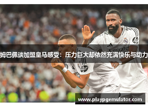 姆巴佩谈加盟皇马感受：压力巨大却依然充满快乐与动力