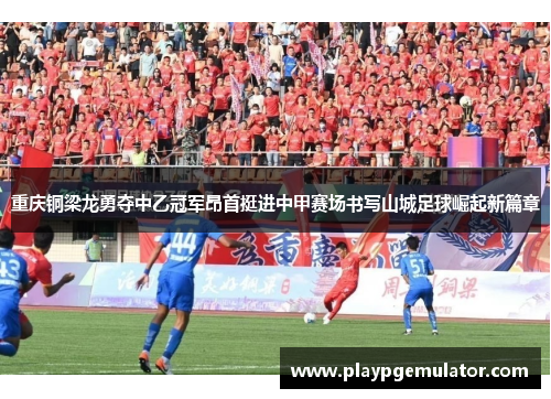 重庆铜梁龙勇夺中乙冠军昂首挺进中甲赛场书写山城足球崛起新篇章