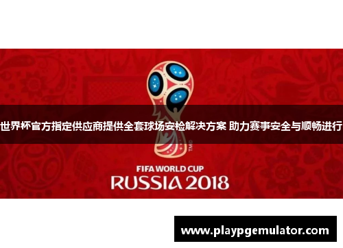世界杯官方指定供应商提供全套球场安检解决方案 助力赛事安全与顺畅进行 世界杯官方指定供应商提供全套球场安检解决方案 助力赛事安全与顺畅进行