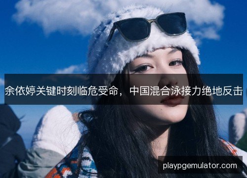 余依婷关键时刻临危受命，中国混合泳接力绝地反击