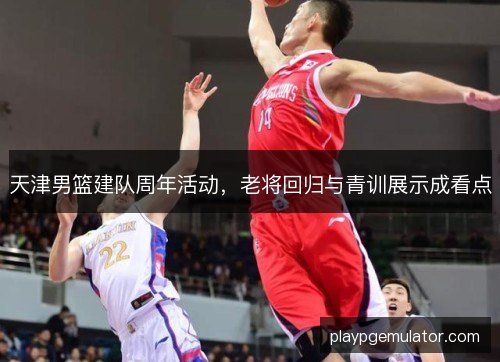 天津男篮建队周年活动,老将回归与青训展示成看点 天津男篮建队周年活动,老将回归与青训展示成看点